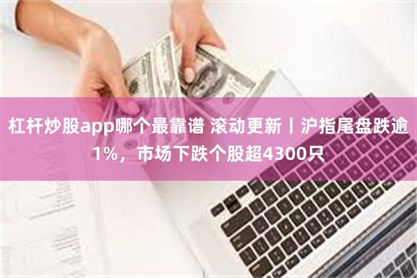 杠杆炒股app哪个最靠谱 滚动更新丨沪指尾盘跌逾1%，市场下跌个股超4300只