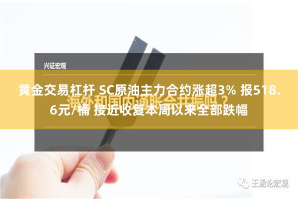 黄金交易杠杆 SC原油主力合约涨超3% 报518.6元/桶 接近收复本周以来全部跌幅