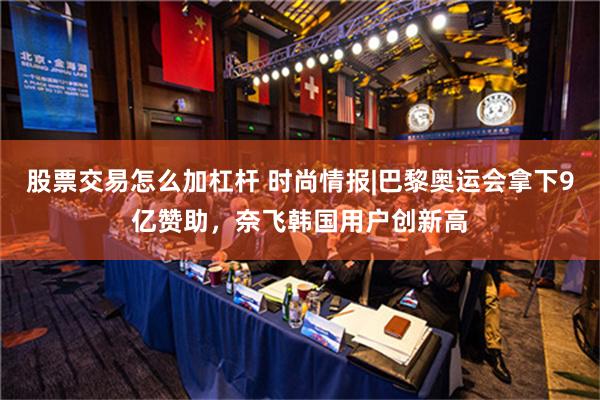 股票交易怎么加杠杆 时尚情报|巴黎奥运会拿下9亿赞助，奈飞韩国用户创新高