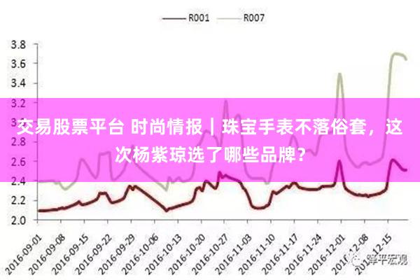 交易股票平台 时尚情报｜珠宝手表不落俗套，这次杨紫琼选了哪些品牌？