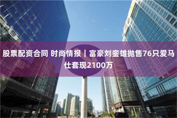 股票配资合同 时尚情报｜富豪刘銮雄抛售76只爱马仕套现2100万