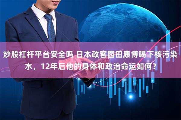 炒股杠杆平台安全吗 日本政客园田康博喝下核污染水，12年后他的身体和政治命运如何？