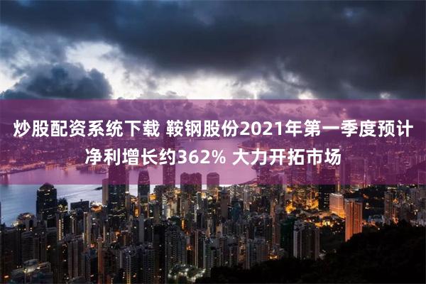 炒股配资系统下载 鞍钢股份2021年第一季度预计净利增长约362% 大力开拓市场