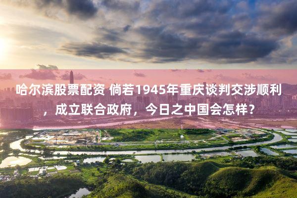 哈尔滨股票配资 倘若1945年重庆谈判交涉顺利，成立联合政府，今日之中国会怎样？