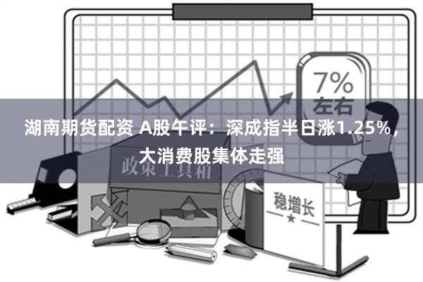 湖南期货配资 A股午评：深成指半日涨1.25%，大消费股集体走强