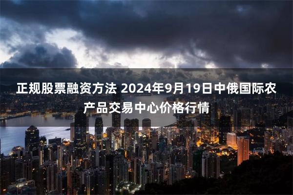 正规股票融资方法 2024年9月19日中俄国际农产品交易中心价格行情