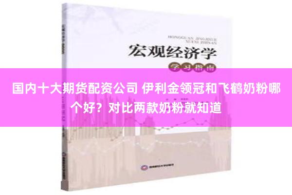 国内十大期货配资公司 伊利金领冠和飞鹤奶粉哪个好？对比两款奶粉就知道