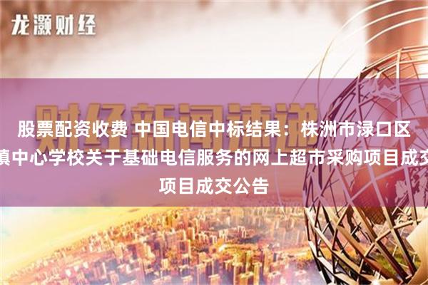 股票配资收费 中国电信中标结果：株洲市渌口区朱亭镇中心学校关于基础电信服务的网上超市采购项目成交公告