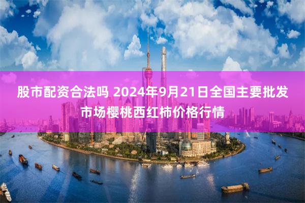 股市配资合法吗 2024年9月21日全国主要批发市场樱桃西红柿价格行情