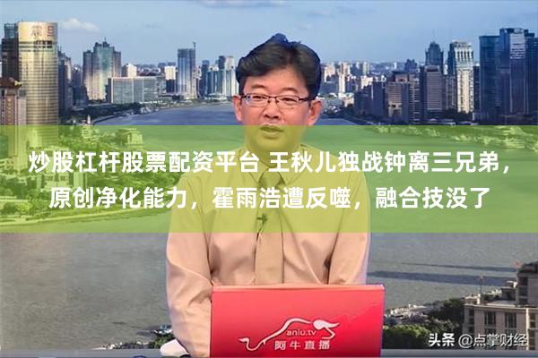 炒股杠杆股票配资平台 王秋儿独战钟离三兄弟，原创净化能力，霍雨浩遭反噬，融合技没了