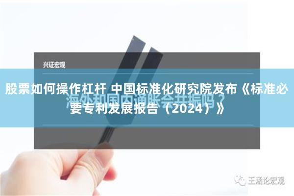 股票如何操作杠杆 中国标准化研究院发布《标准必要专利发展报告（2024）》