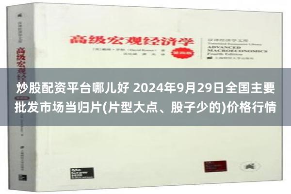 炒股配资平台哪儿好 2024年9月29日全国主要批发市场当归片(片型大点、股子少的)价格行情