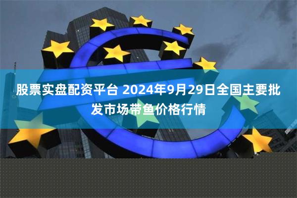 股票实盘配资平台 2024年9月29日全国主要批发市场带鱼价格行情