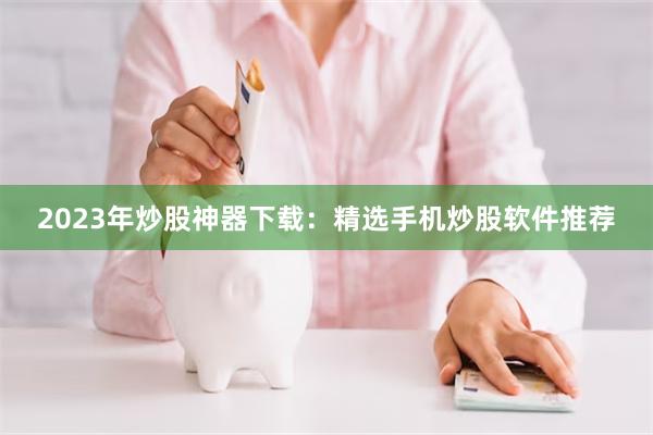 2023年炒股神器下载：精选手机炒股软件推荐