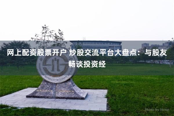 网上配资股票开户 炒股交流平台大盘点：与股友畅谈投资经