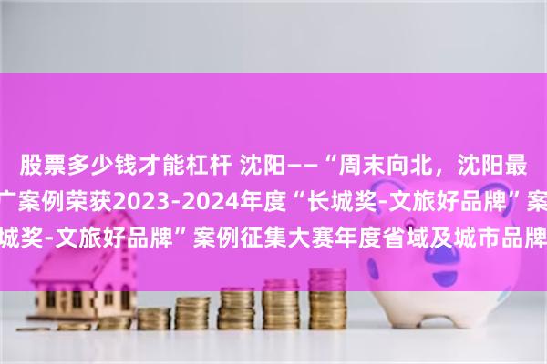 股票多少钱才能杠杆 沈阳——“周末向北，沈阳最美”城市文旅品牌推广案例荣获2023-2024年度“长城奖-文旅好品牌”案例征集大赛年度省域及城市品牌优秀案例