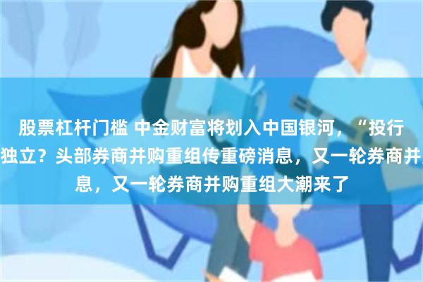 股票杠杆门槛 中金财富将划入中国银河，“投行贵族”中金保持独立？头部券商并购重组传重磅消息，又一轮券商并购重组大潮来了