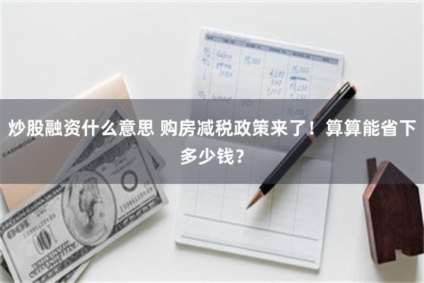 炒股融资什么意思 购房减税政策来了！算算能省下多少钱？