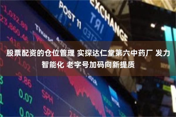 股票配资的仓位管理 实探达仁堂第六中药厂 发力智能化 老字号加码向新提质