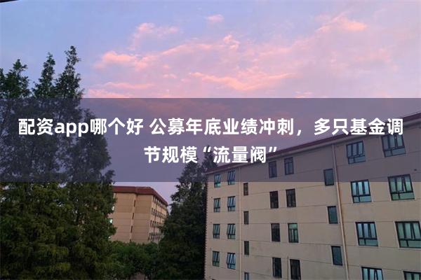 配资app哪个好 公募年底业绩冲刺，多只基金调节规模“流量阀”