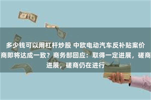 多少钱可以用杠杆炒股 中欧电动汽车反补贴案价格承诺磋商即将达成一致？商务部回应：取得一定进展，磋商仍在进行