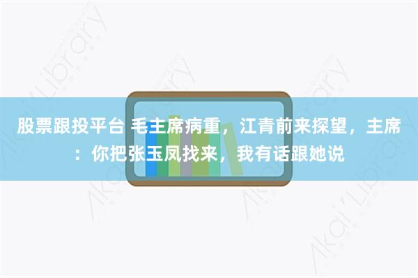 股票跟投平台 毛主席病重，江青前来探望，主席：你把张玉凤找来，我有话跟她说