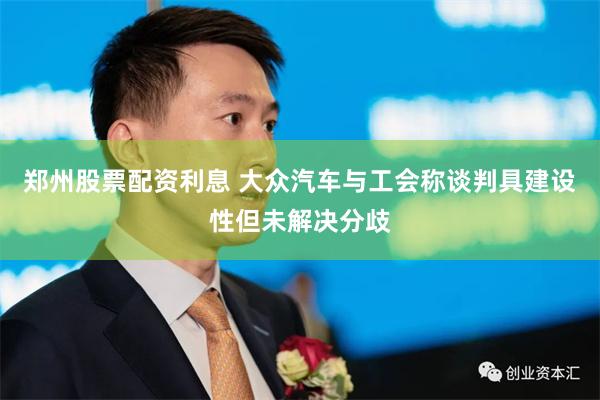 郑州股票配资利息 大众汽车与工会称谈判具建设性但未解决分歧