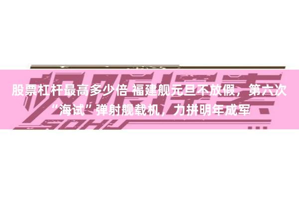 股票杠杆最高多少倍 福建舰元旦不放假，第六次“海试”弹射舰载机，力拼明年成军