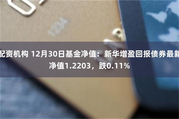 配资机构 12月30日基金净值：新华增盈回报债券最新净值1.2203，跌0.11%