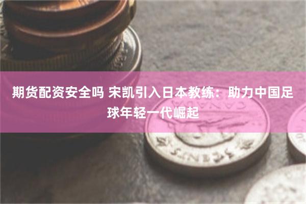 期货配资安全吗 宋凯引入日本教练：助力中国足球年轻一代崛起