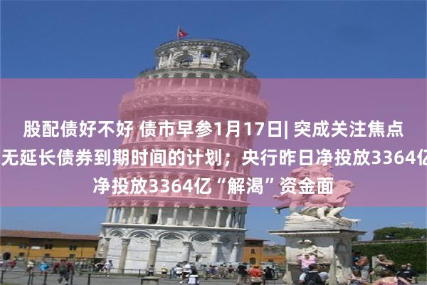 股配债好不好 债市早参1月17日| 突成关注焦点，万科表示目前无延长债券到期时间的计划；央行昨日净投放3364亿“解渴”资金面