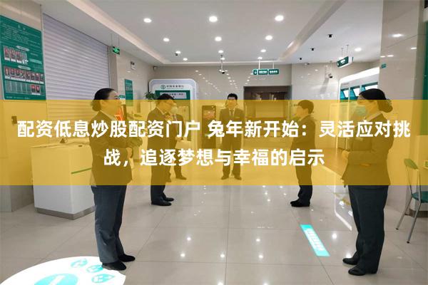 配资低息炒股配资门户 兔年新开始：灵活应对挑战，追逐梦想与幸福的启示