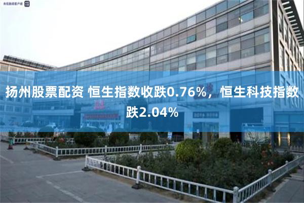 扬州股票配资 恒生指数收跌0.76%，恒生科技指数跌2.04%