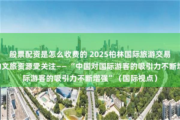 股票配资是怎么收费的 2025柏林国际旅游交易会上，中国丰富的文旅资源受关注—— “中国对国际游客的吸引力不断增强”（国际视点）