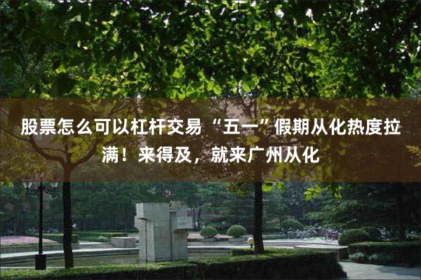股票怎么可以杠杆交易 “五一”假期从化热度拉满！来得及，就来广州从化