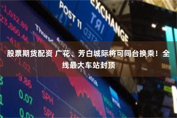 股票期货配资 广花、芳白城际将可同台换乘！全线最大车站封顶
