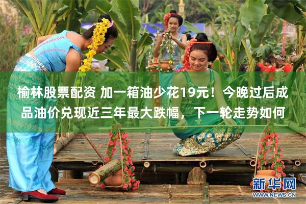 榆林股票配资 加一箱油少花19元！今晚过后成品油价兑现近三年最大跌幅，下一轮走势如何