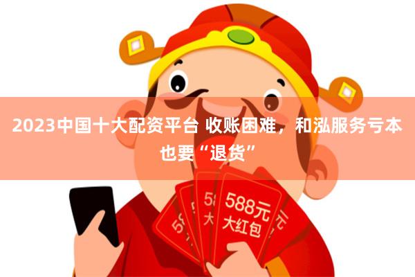 2023中国十大配资平台 收账困难，和泓服务亏本也要“退货”
