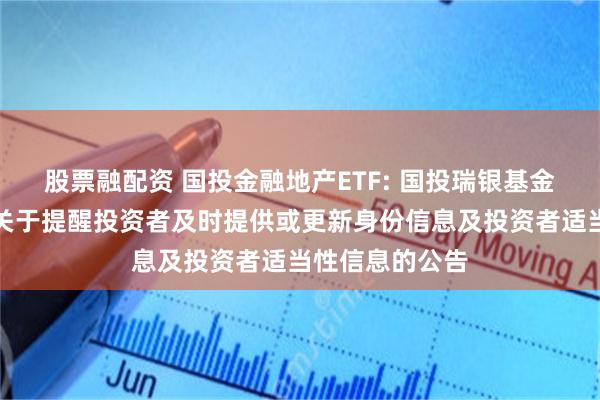 股票融配资 国投金融地产ETF: 国投瑞银基金管理有限公司关于提醒投资者及时提供或更新身份信息及投资者适当性信息的公告