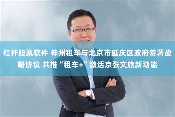杠杆股票软件 神州租车与北京市延庆区政府签署战略协议 共推“租车+”激活京张文旅新动能
