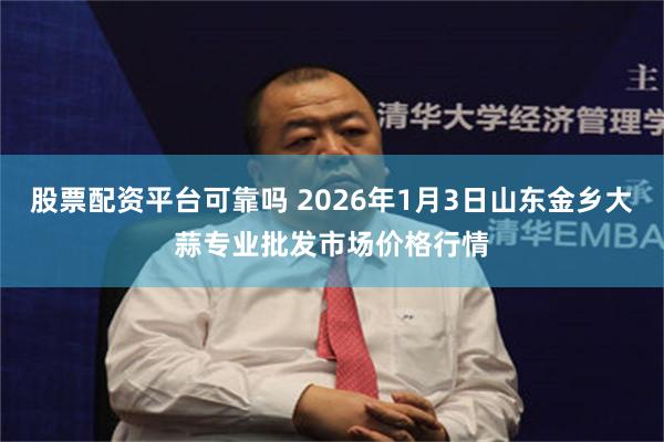 股票配资平台可靠吗 2026年1月3日山东金乡大蒜专业批发市场价格行情