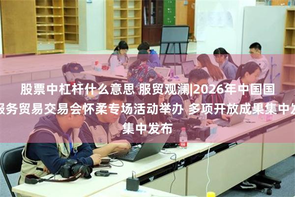 股票中杠杆什么意思 服贸观澜|2026年中国国际服务贸易交易会怀柔专场活动举办 多项开放成果集中发布