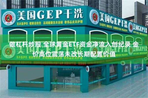 做杠杆炒股 全球黄金ETF资金净流入创纪录 金价高位震荡未改长期配置价值