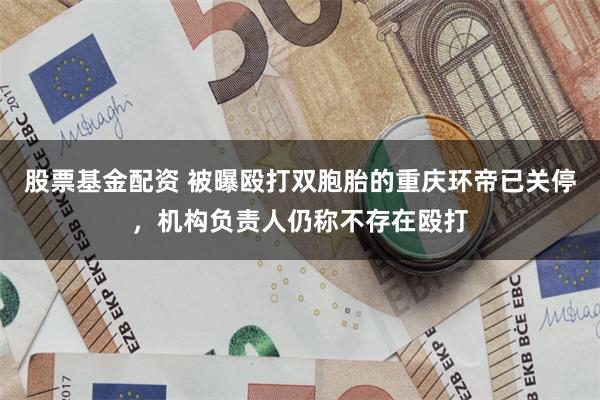 股票基金配资 被曝殴打双胞胎的重庆环帝已关停，机构负责人仍称不存在殴打